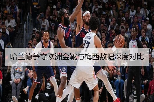 哈兰德争夺欧洲金靴与梅西数据深度对比